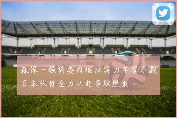 森保一强调委内瑞拉实力不容小觑日本队将全力以赴争取胜利