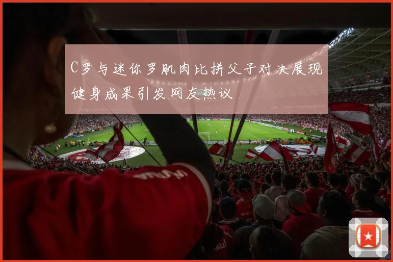 C罗与迷你罗肌肉比拼父子对决展现健身成果引发网友热议