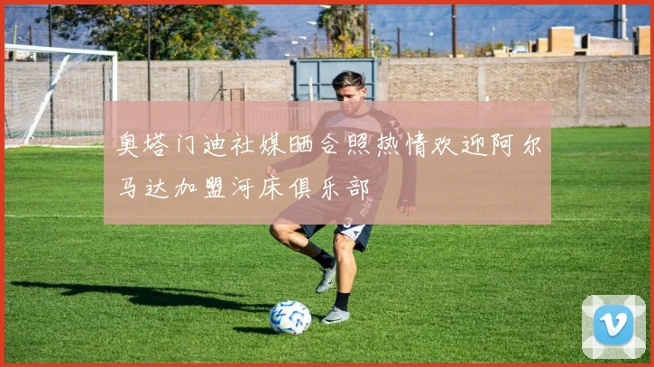 奥塔门迪社媒晒合照热情欢迎阿尔马达加盟河床俱乐部