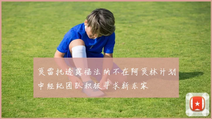 莫雷托透露福法纳不在阿莫林计划中经纪团队积极寻求新东家