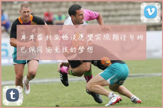 库库雷利亚畅谈愿望实现期待与姆巴佩同场竞技的梦想