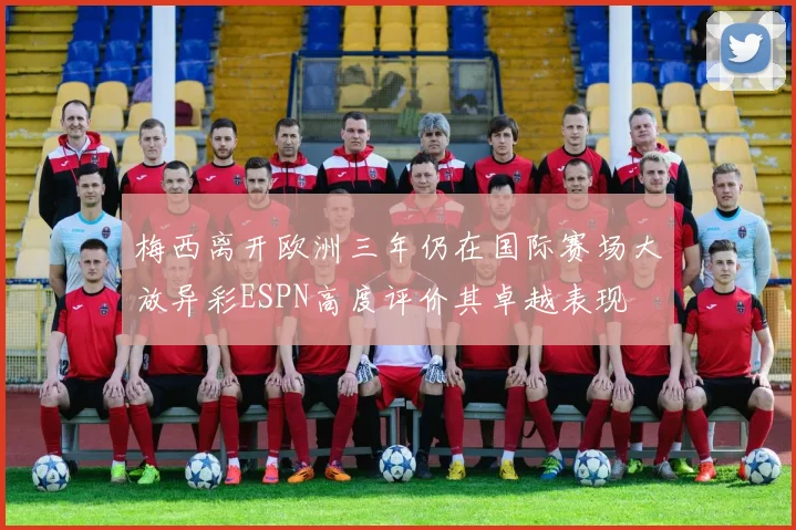 梅西离开欧洲三年仍在国际赛场大放异彩ESPN高度评价其卓越表现