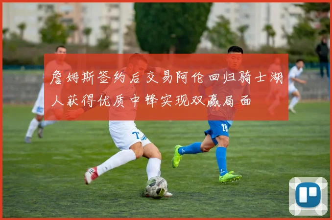 詹姆斯签约后交易阿伦回归骑士湖人获得优质中锋实现双赢局面