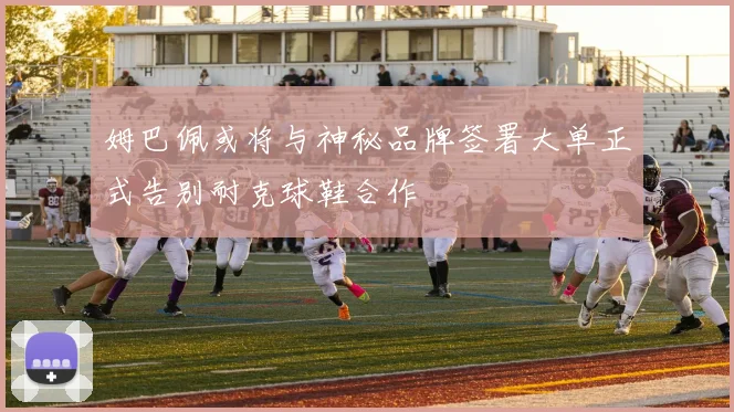 姆巴佩或将与神秘品牌签署大单正式告别耐克球鞋合作