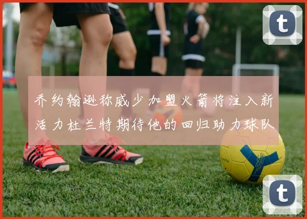 乔约翰逊称威少加盟火箭将注入新活力杜兰特期待他的回归助力球队