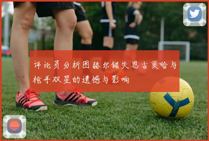 评论员分析图赫尔错失恩古莫哈与枪手双星的遗憾与影响