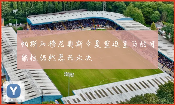 帕斯和穆尼奥斯今夏重返皇马的可能性仍然悬而未决