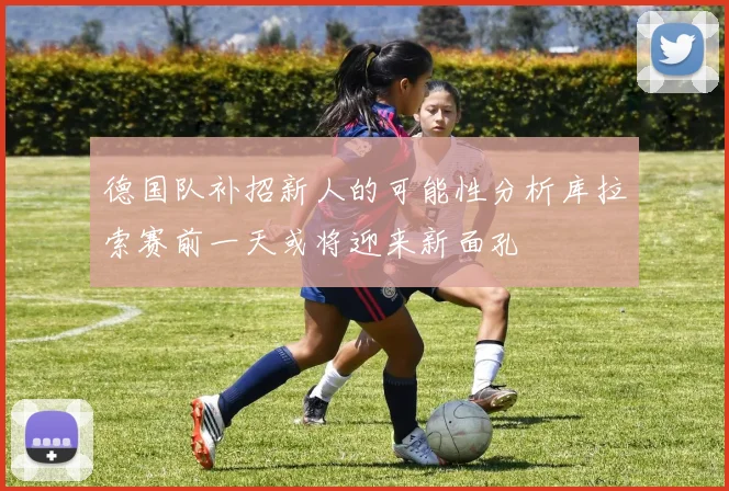 德国队补招新人的可能性分析库拉索赛前一天或将迎来新面孔