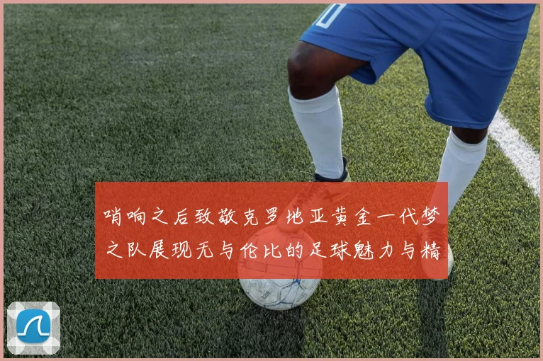 哨响之后致敬克罗地亚黄金一代梦之队展现无与伦比的足球魅力与精神