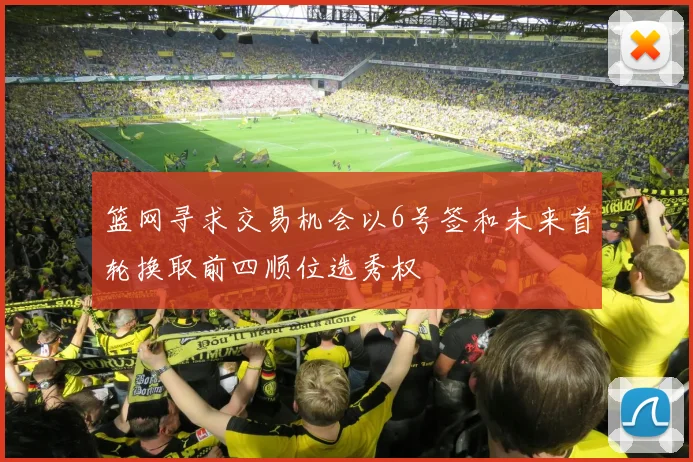 篮网寻求交易机会以6号签和未来首轮换取前四顺位选秀权