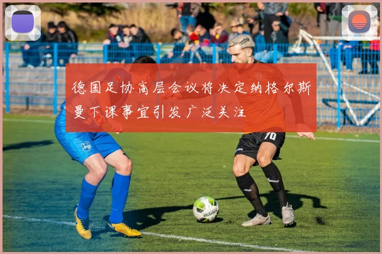 德国足协高层会议将决定纳格尔斯曼下课事宜引发广泛关注