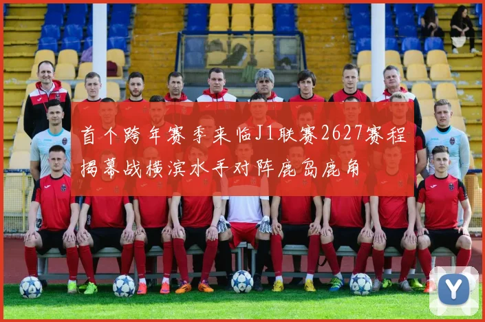 首个跨年赛季来临J1联赛2627赛程揭幕战横滨水手对阵鹿岛鹿角