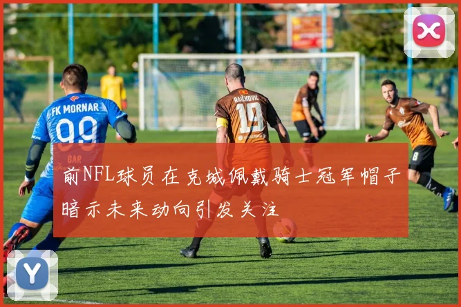 前NFL球员在克城佩戴骑士冠军帽子暗示未来动向引发关注