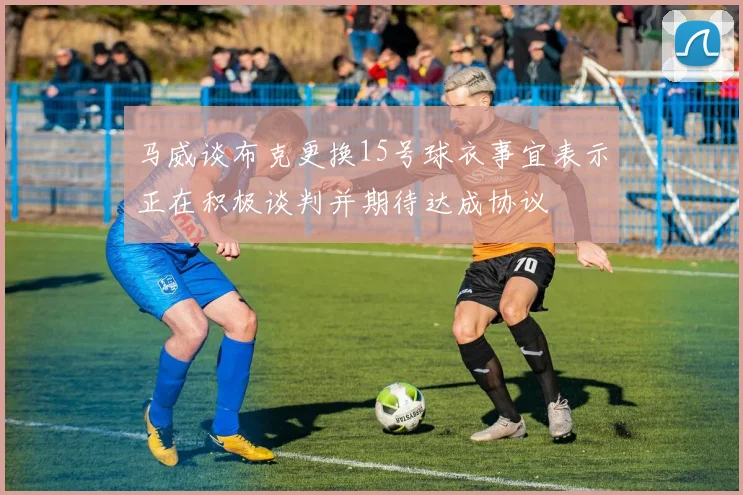 马威谈布克更换15号球衣事宜表示正在积极谈判并期待达成协议