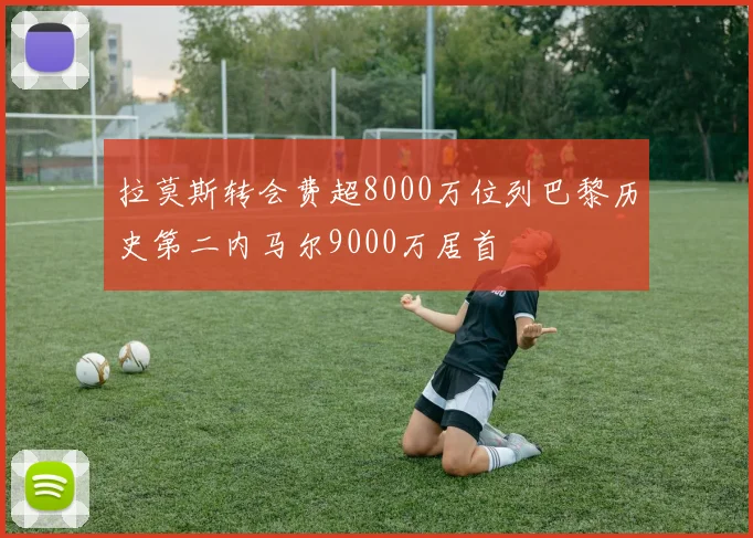 拉莫斯转会费超8000万位列巴黎历史第二内马尔9000万居首