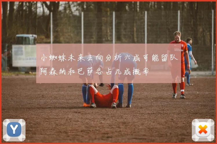 小蜘蛛未来去向分析六成可能留队阿森纳和巴萨各占几成概率