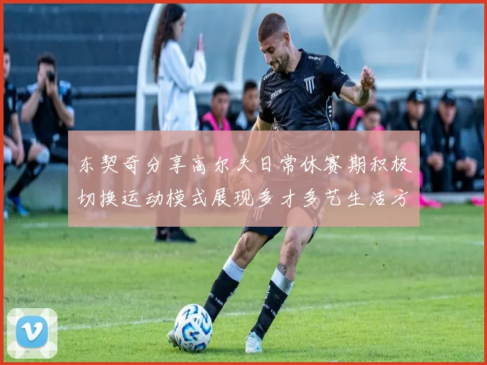 东契奇分享高尔夫日常休赛期积极切换运动模式展现多才多艺生活方式