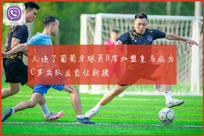 久违了葡萄牙球员B席加盟皇马成为C罗离队后首位新援
