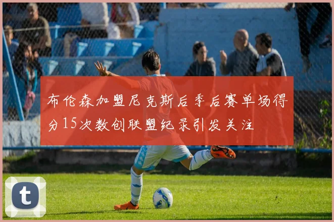 布伦森加盟尼克斯后季后赛单场得分15次数创联盟纪录引发关注
