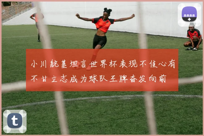 小川航基坦言世界杯表现不佳心有不甘立志成为球队王牌奋发向前