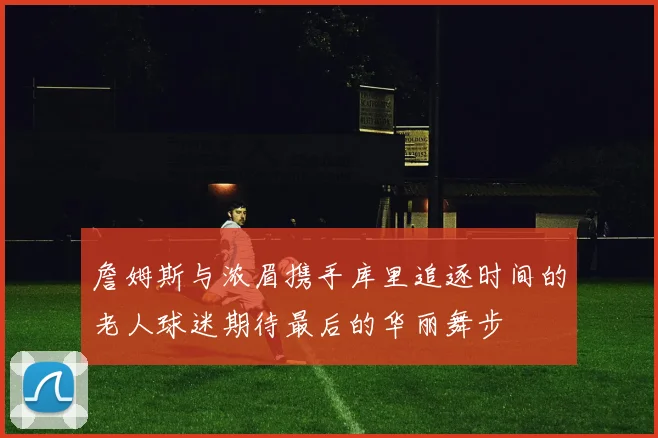 詹姆斯与浓眉携手库里追逐时间的老人球迷期待最后的华丽舞步