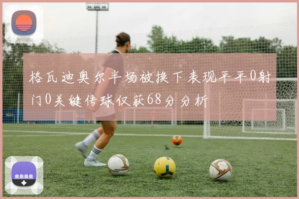 格瓦迪奥尔半场被换下表现平平0射门0关键传球仅获68分分析