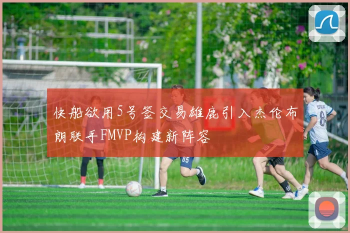 快船欲用5号签交易雄鹿引入杰伦布朗联手FMVP构建新阵容