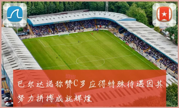 巴尔达诺称赞C罗应得特殊待遇因其努力拼搏成就辉煌