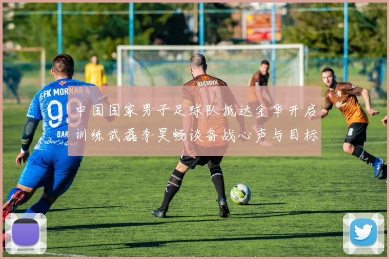 中国国家男子足球队抵达金华开启训练武磊李昊畅谈备战心声与目标