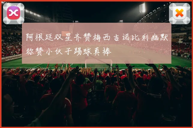 阿根廷双星齐赞梅西吉诺比利幽默称赞小伙子踢球真棒