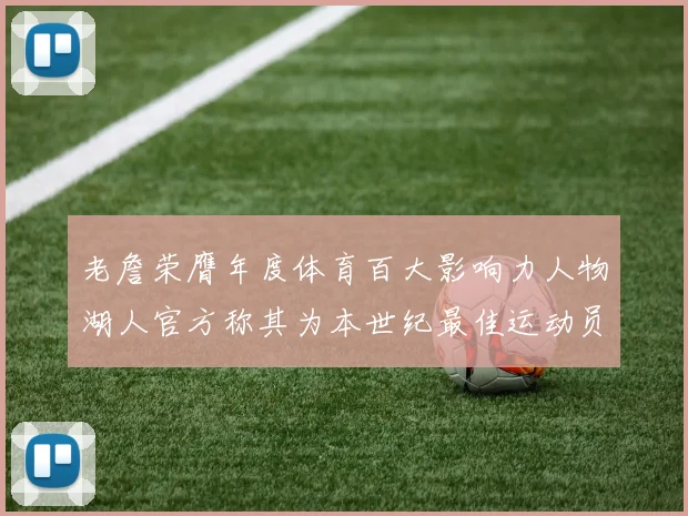 老詹荣膺年度体育百大影响力人物湖人官方称其为本世纪最佳运动员
